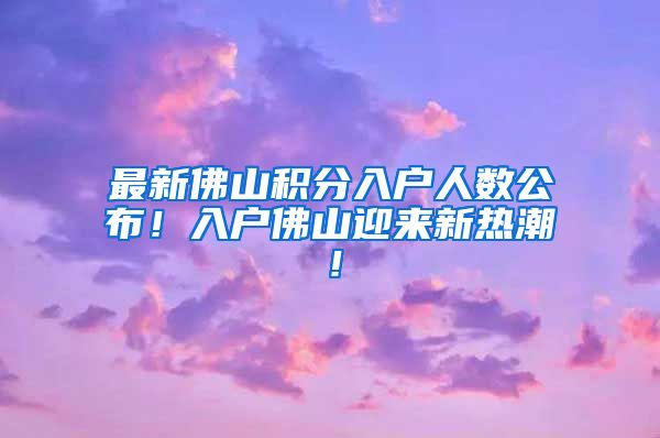 最新佛山积分入户人数公布！入户佛山迎来新热潮！