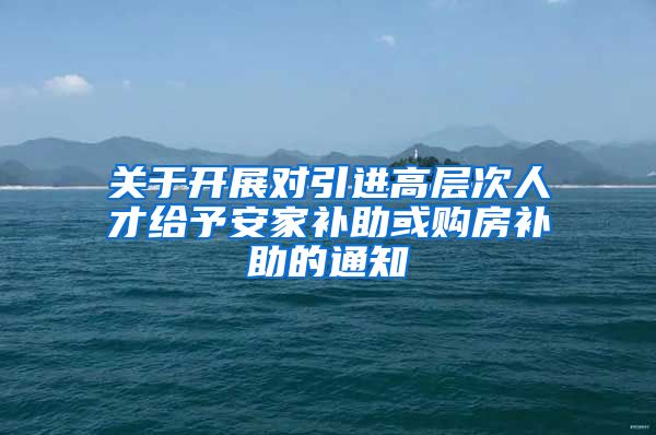 关于开展对引进高层次人才给予安家补助或购房补助的通知