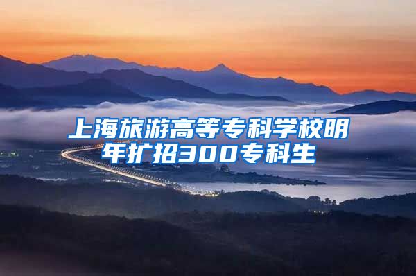 上海旅游高等专科学校明年扩招300专科生
