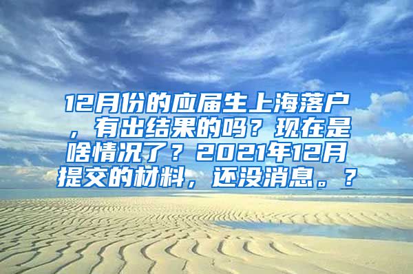 12月份的应届生上海落户，有出结果的吗？现在是啥情况了？2021年12月提交的材料，还没消息。？