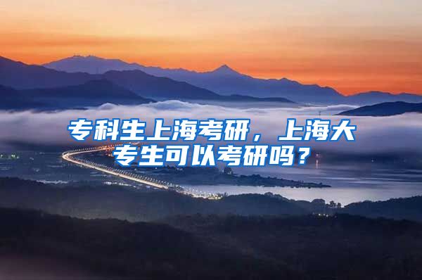专科生上海考研，上海大专生可以考研吗？
