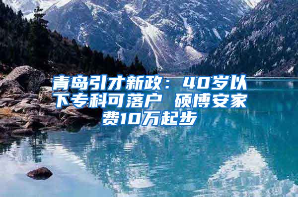 青岛引才新政：40岁以下专科可落户 硕博安家费10万起步