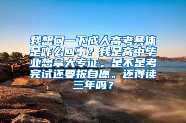 我想问一下成人高考具体是咋么回事？我是高中毕业想拿大专证。是不是考完试还要报自愿。还得读三年吗？