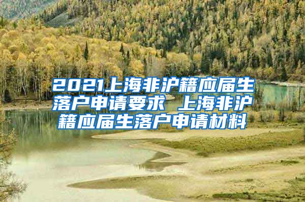 2021上海非沪籍应届生落户申请要求 上海非沪籍应届生落户申请材料