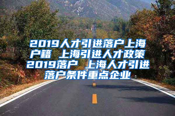 2019人才引进落户上海户籍 上海引进人才政策2019落户 上海人才引进落户条件重点企业