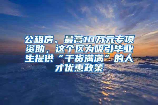 公租房、最高10万元专项资助，这个区为吸引毕业生提供“干货满满”的人才优惠政策