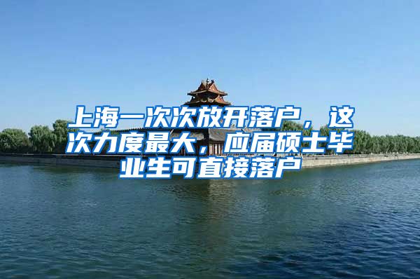 上海一次次放开落户，这次力度最大，应届硕士毕业生可直接落户