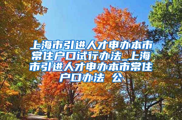 上海市引进人才申办本市常住户口试行办法_上海市引进人才申办本市常住户口办法 公