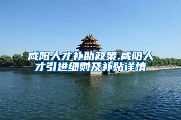 咸阳人才补助政策,咸阳人才引进细则及补贴详情