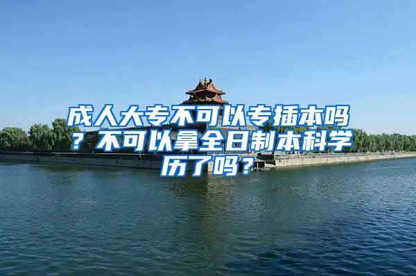 成人大专不可以专插本吗？不可以拿全日制本科学历了吗？
