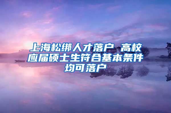 上海松绑人才落户 高校应届硕士生符合基本条件均可落户