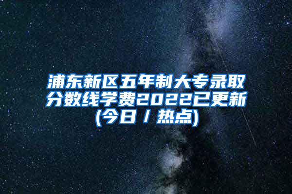 浦东新区五年制大专录取分数线学费2022已更新(今日／热点)
