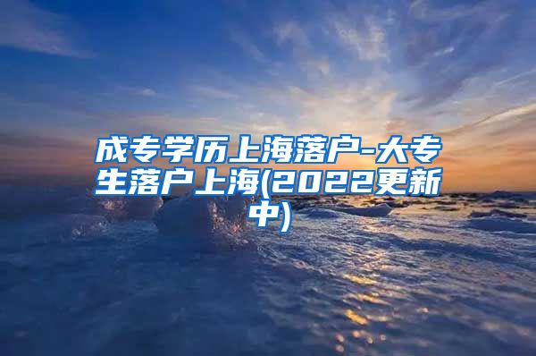成专学历上海落户-大专生落户上海(2022更新中)
