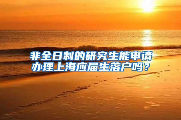非全日制的研究生能申请办理上海应届生落户吗？
