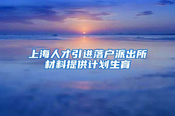 上海人才引进落户派出所材料提供计划生育