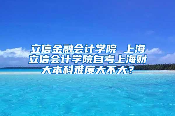 立信金融会计学院 上海立信会计学院自考上海财大本科难度大不大？