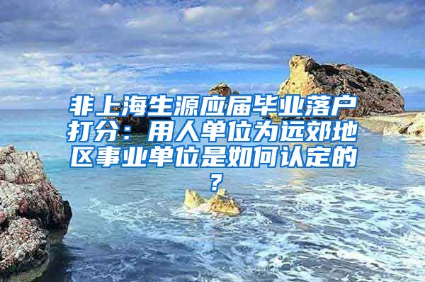 非上海生源应届毕业落户打分：用人单位为远郊地区事业单位是如何认定的？