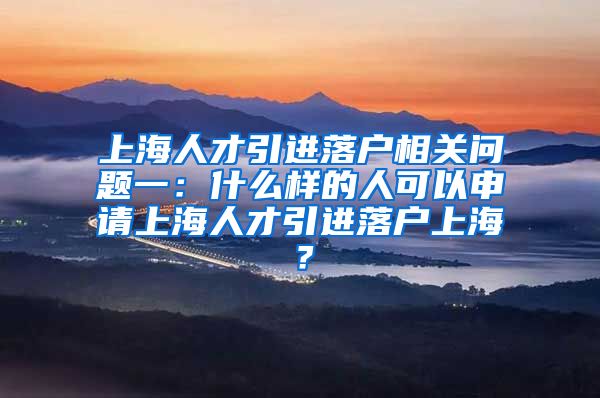 上海人才引进落户相关问题一：什么样的人可以申请上海人才引进落户上海？