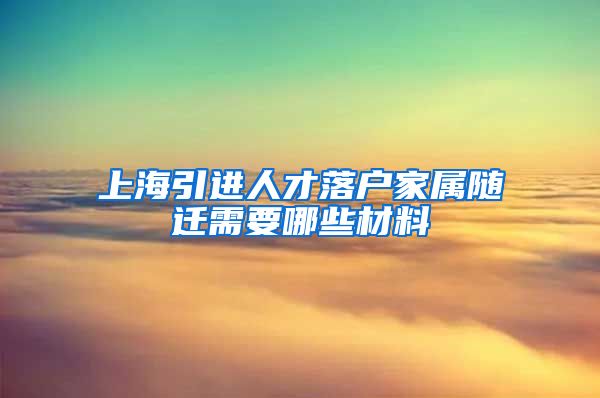 上海引进人才落户家属随迁需要哪些材料