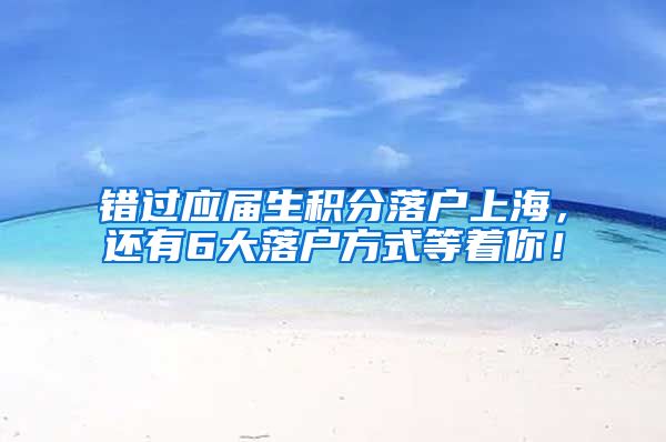 错过应届生积分落户上海，还有6大落户方式等着你！