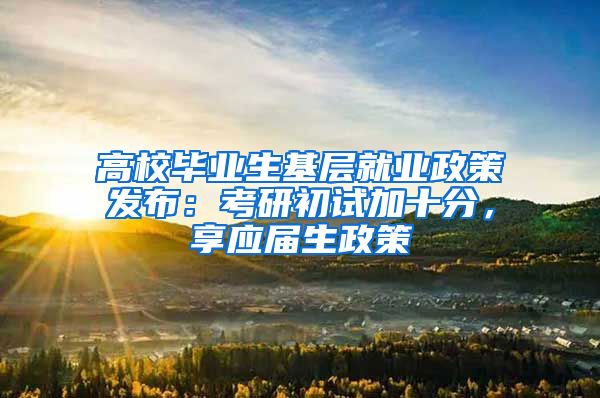 高校毕业生基层就业政策发布：考研初试加十分，享应届生政策