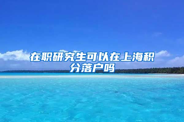 在职研究生可以在上海积分落户吗