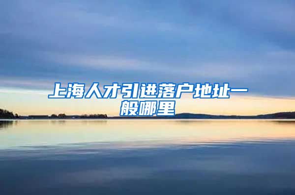 上海人才引进落户地址一般哪里