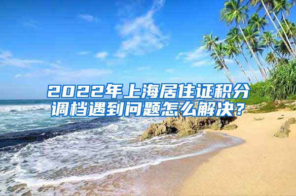 2022年上海居住证积分调档遇到问题怎么解决？