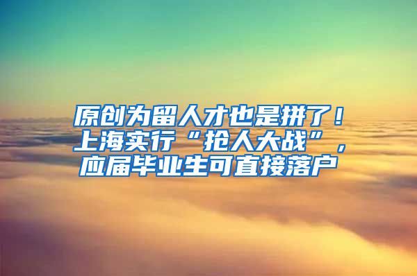 原创为留人才也是拼了！上海实行“抢人大战”，应届毕业生可直接落户