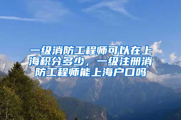 一级消防工程师可以在上海积分多少，一级注册消防工程师能上海户口吗