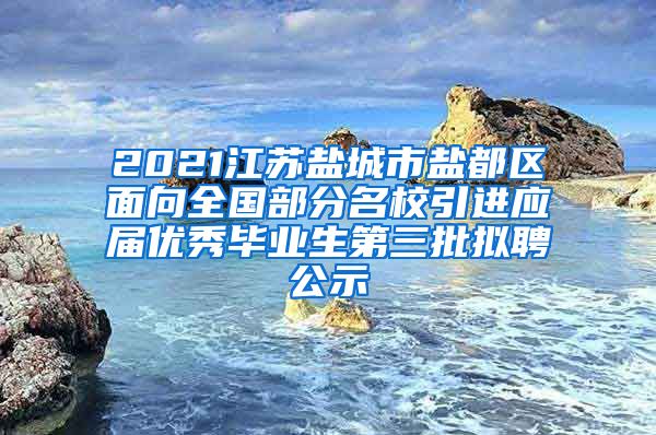 2021江苏盐城市盐都区面向全国部分名校引进应届优秀毕业生第三批拟聘公示