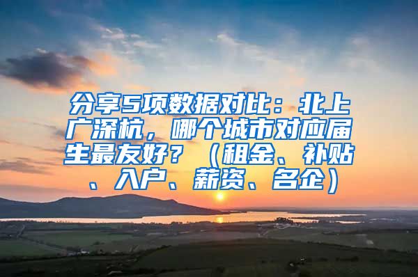 分享5项数据对比：北上广深杭，哪个城市对应届生最友好？（租金、补贴、入户、薪资、名企）