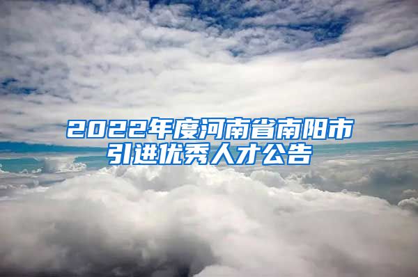 2022年度河南省南阳市引进优秀人才公告