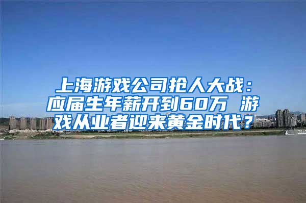 上海游戏公司抢人大战：应届生年薪开到60万 游戏从业者迎来黄金时代？