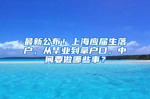 最新公布！上海应届生落户，从毕业到拿户口，中间要做哪些事？