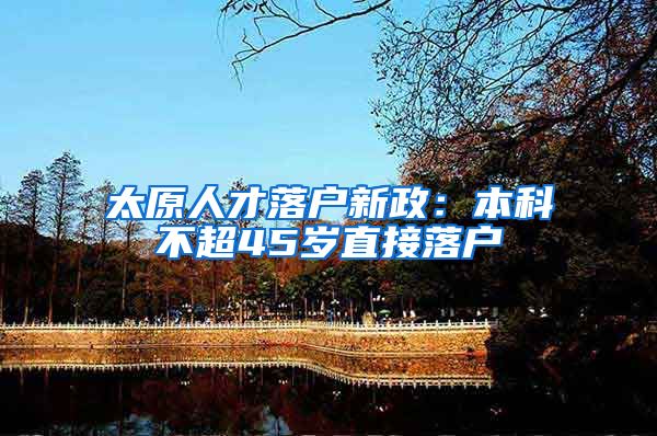 太原人才落户新政：本科不超45岁直接落户