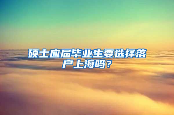 硕士应届毕业生要选择落户上海吗？