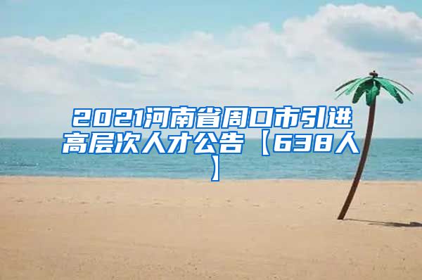 2021河南省周口市引进高层次人才公告【638人】