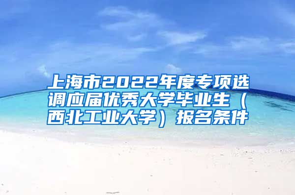 上海市2022年度专项选调应届优秀大学毕业生（西北工业大学）报名条件