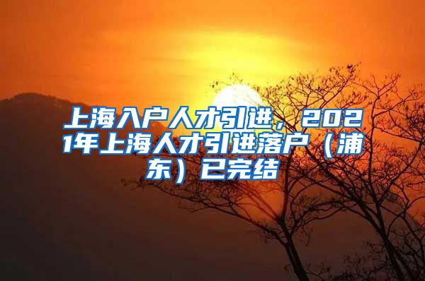 上海入户人才引进，2021年上海人才引进落户（浦东）已完结