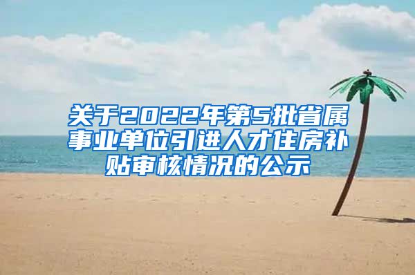 关于2022年第5批省属事业单位引进人才住房补贴审核情况的公示