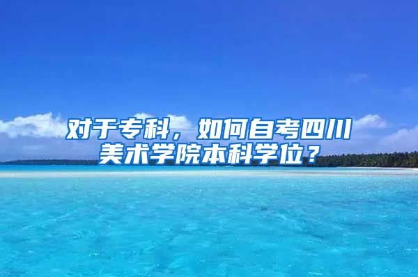 对于专科，如何自考四川美术学院本科学位？