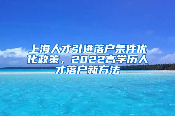上海人才引进落户条件优化政策，2022高学历人才落户新方法