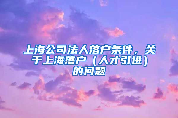 上海公司法人落户条件，关于上海落户（人才引进）的问题