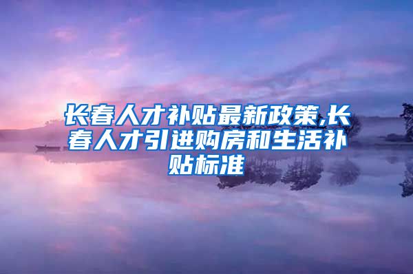 长春人才补贴最新政策,长春人才引进购房和生活补贴标准