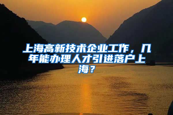 上海高新技术企业工作，几年能办理人才引进落户上海？