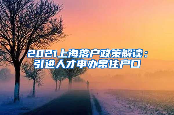 2021上海落户政策解读：引进人才申办常住户口