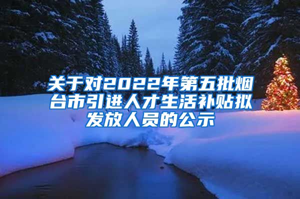 关于对2022年第五批烟台市引进人才生活补贴拟发放人员的公示