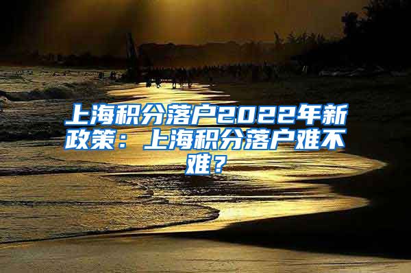 上海积分落户2022年新政策：上海积分落户难不难？