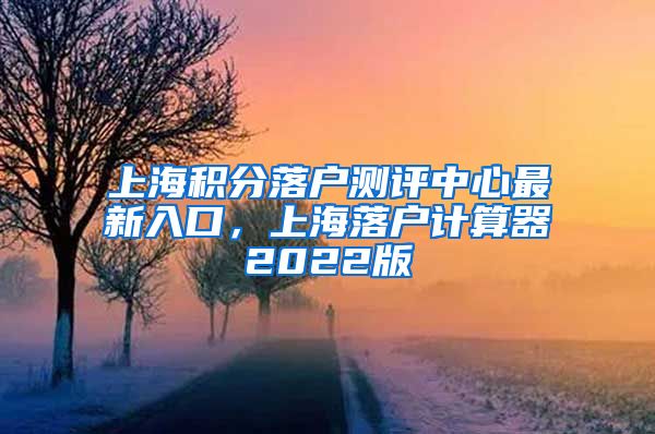 上海积分落户测评中心最新入口，上海落户计算器2022版
